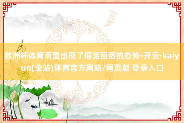 欧洲杯体育而是出现了摇荡回落的态势-开云·kaiyun(全站)体育官方网站/网页版 登录入口