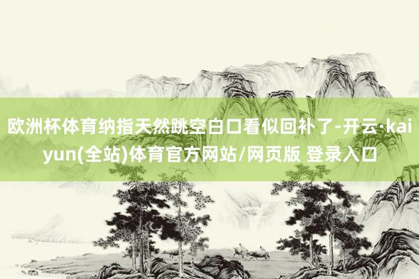 欧洲杯体育纳指天然跳空白口看似回补了-开云·kaiyun(全站)体育官方网站/网页版 登录入口