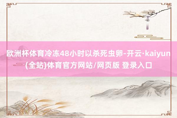 欧洲杯体育冷冻48小时以杀死虫卵-开云·kaiyun(全站)体育官方网站/网页版 登录入口