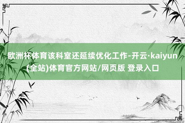 欧洲杯体育该科室还延续优化工作-开云·kaiyun(全站)体育官方网站/网页版 登录入口