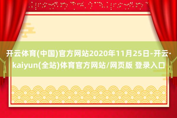 开云体育(中国)官方网站2020年11月25日-开云·kaiyun(全站)体育官方网站/网页版 登录入口