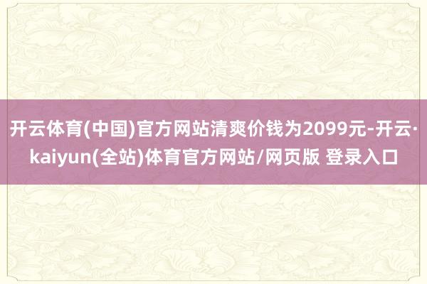 开云体育(中国)官方网站清爽价钱为2099元-开云·kaiyun(全站)体育官方网站/网页版 登录入口
