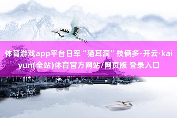 体育游戏app平台日军“猫耳洞”技俩多-开云·kaiyun(全站)体育官方网站/网页版 登录入口