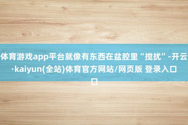 体育游戏app平台就像有东西在盆腔里“搅扰”-开云·kaiyun(全站)体育官方网站/网页版 登录入口