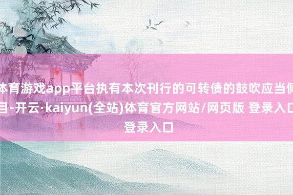 体育游戏app平台执有本次刊行的可转债的鼓吹应当侧目-开云·kaiyun(全站)体育官方网站/网页版 登录入口