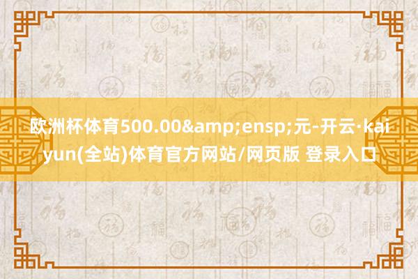欧洲杯体育500.00&ensp;元-开云·kaiyun(全站)体育官方网站/网页版 登录入口