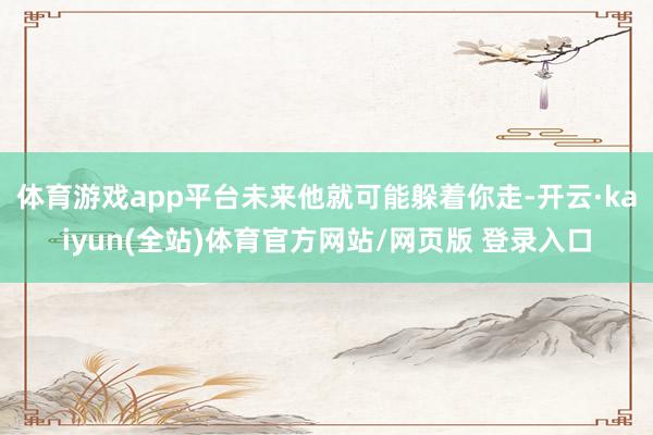 体育游戏app平台未来他就可能躲着你走-开云·kaiyun(全站)体育官方网站/网页版 登录入口