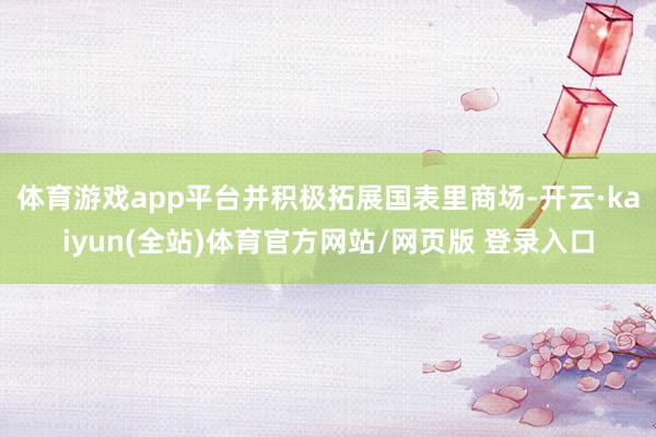 体育游戏app平台并积极拓展国表里商场-开云·kaiyun(全站)体育官方网站/网页版 登录入口