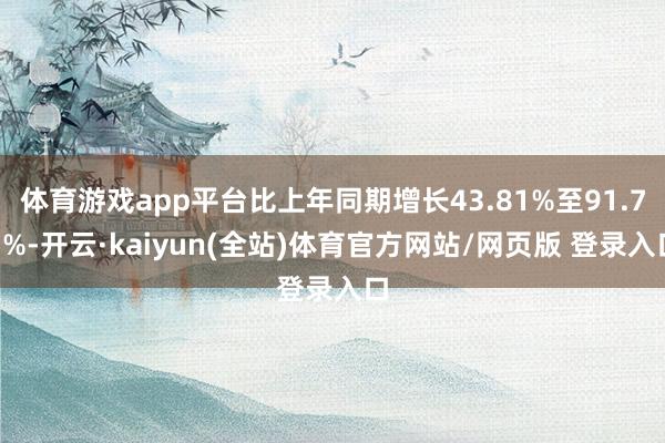 体育游戏app平台比上年同期增长43.81%至91.75%-开云·kaiyun(全站)体育官方网站/网页版 登录入口