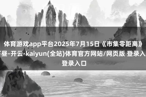 体育游戏app平台2025年7月15日《市集零距离》下昼-开云·kaiyun(全站)体育官方网站/网页版 登录入口