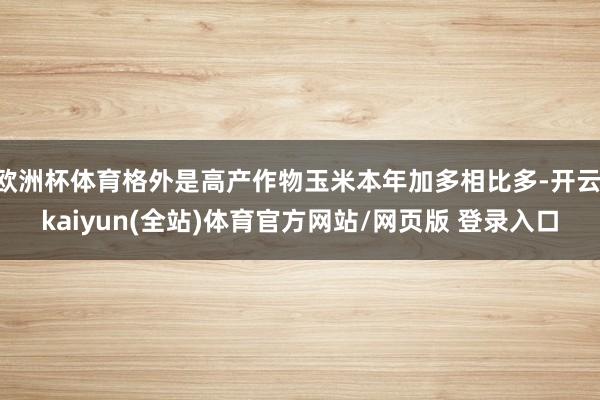欧洲杯体育格外是高产作物玉米本年加多相比多-开云·kaiyun(全站)体育官方网站/网页版 登录入口