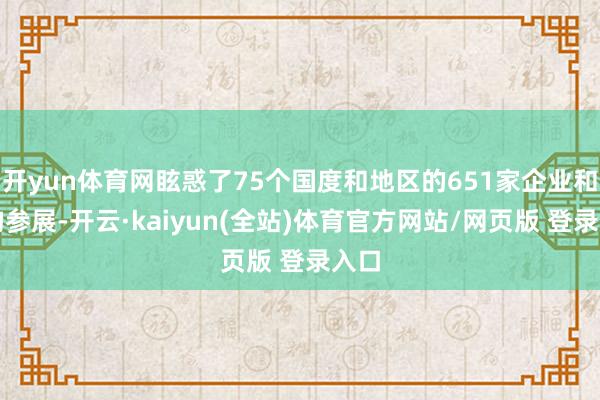 开yun体育网眩惑了75个国度和地区的651家企业和机构参展-开云·kaiyun(全站)体育官方网站/网页版 登录入口