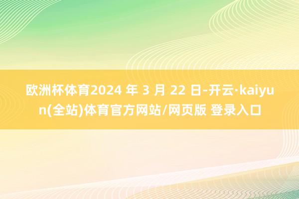 欧洲杯体育2024 年 3 月 22 日-开云·kaiyun(全站)体育官方网站/网页版 登录入口