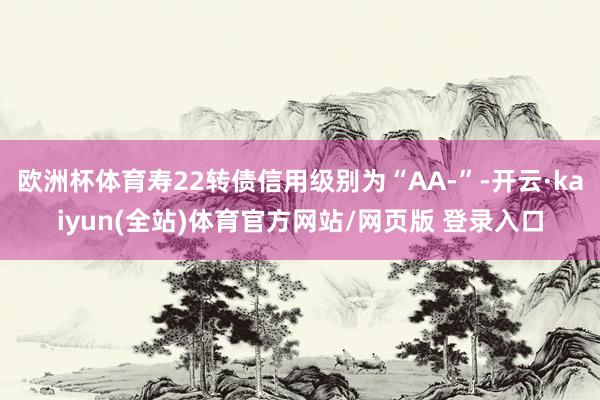 欧洲杯体育寿22转债信用级别为“AA-”-开云·kaiyun(全站)体育官方网站/网页版 登录入口