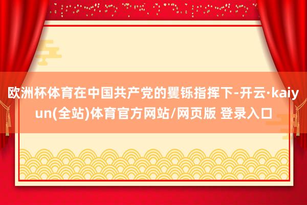 欧洲杯体育在中国共产党的矍铄指挥下-开云·kaiyun(全站)体育官方网站/网页版 登录入口