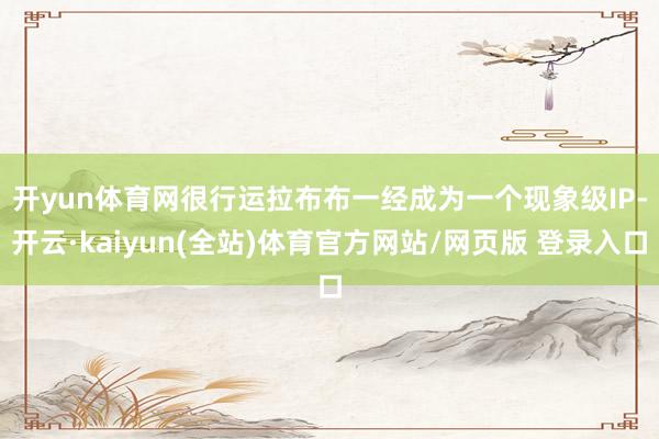 开yun体育网　　很行运拉布布一经成为一个现象级IP-开云·kaiyun(全站)体育官方网站/网页版 登录入口