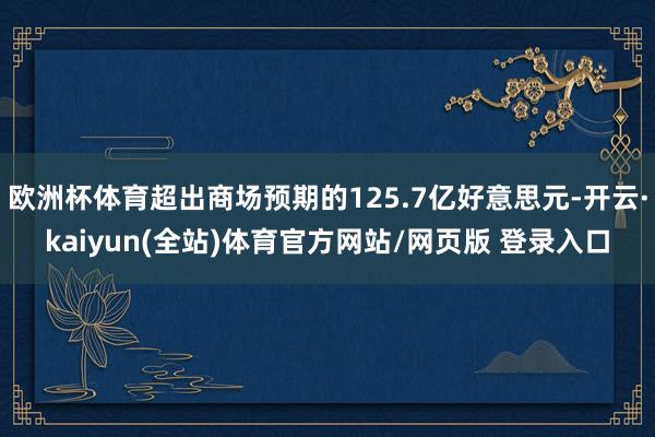 欧洲杯体育超出商场预期的125.7亿好意思元-开云·kaiyun(全站)体育官方网站/网页版 登录入口