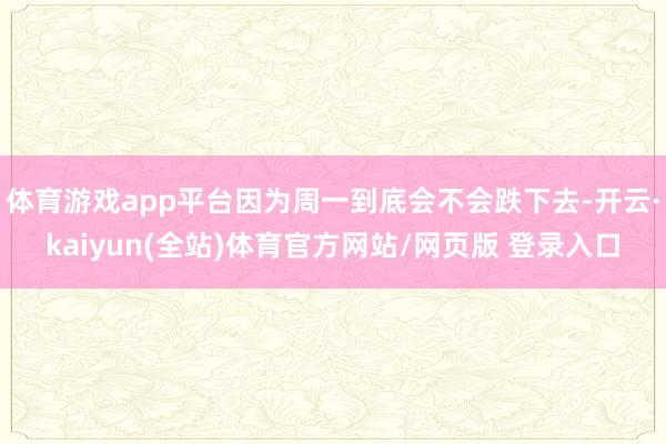 体育游戏app平台因为周一到底会不会跌下去-开云·kaiyun(全站)体育官方网站/网页版 登录入口