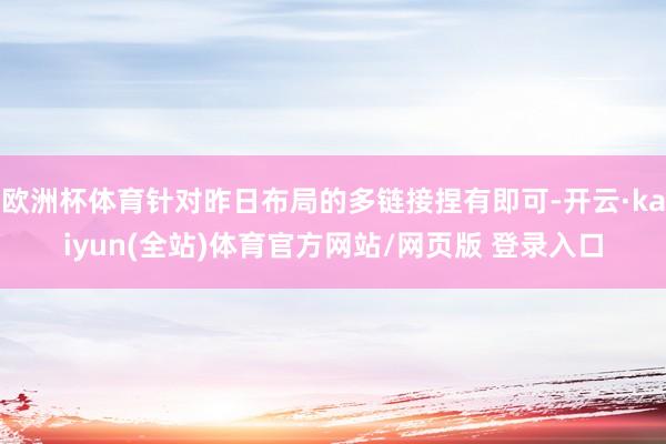 欧洲杯体育针对昨日布局的多链接捏有即可-开云·kaiyun(全站)体育官方网站/网页版 登录入口