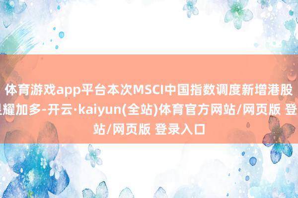 体育游戏app平台本次MSCI中国指数调度新增港股方向显耀加多-开云·kaiyun(全站)体育官方网站/网页版 登录入口
