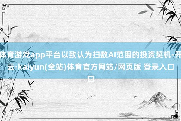 体育游戏app平台以致认为扫数AI范围的投资契机-开云·kaiyun(全站)体育官方网站/网页版 登录入口