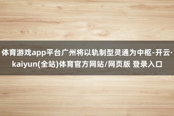体育游戏app平台广州将以轨制型灵通为中枢-开云·kaiyun(全站)体育官方网站/网页版 登录入口