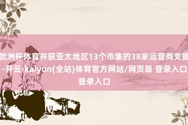 欧洲杯体育并获亚太地区13个市集的38家运营商支握-开云·kaiyun(全站)体育官方网站/网页版 登录入口