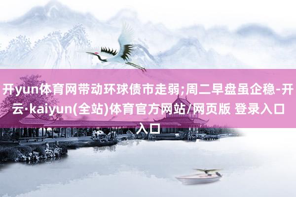 开yun体育网带动环球债市走弱;周二早盘虽企稳-开云·kaiyun(全站)体育官方网站/网页版 登录入口
