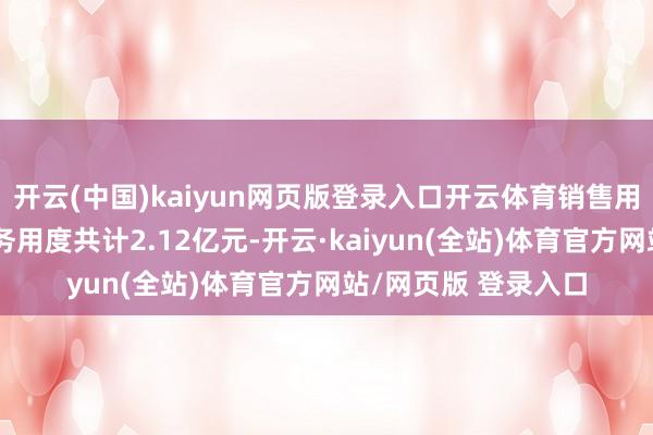 开云(中国)kaiyun网页版登录入口开云体育销售用度、处理用度、财务用度共计2.12亿元-开云·kaiyun(全站)体育官方网站/网页版 登录入口