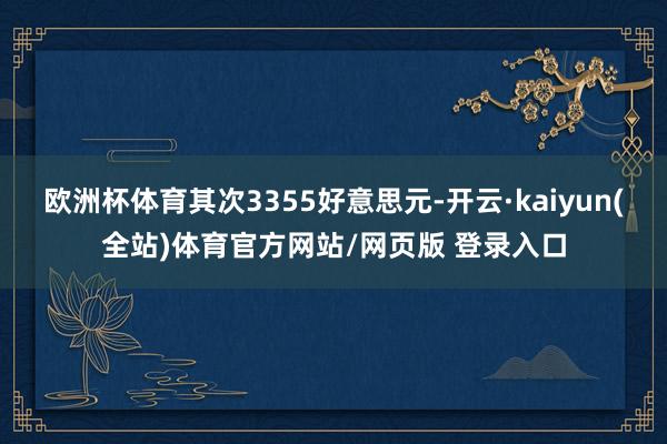 欧洲杯体育其次3355好意思元-开云·kaiyun(全站)体育官方网站/网页版 登录入口