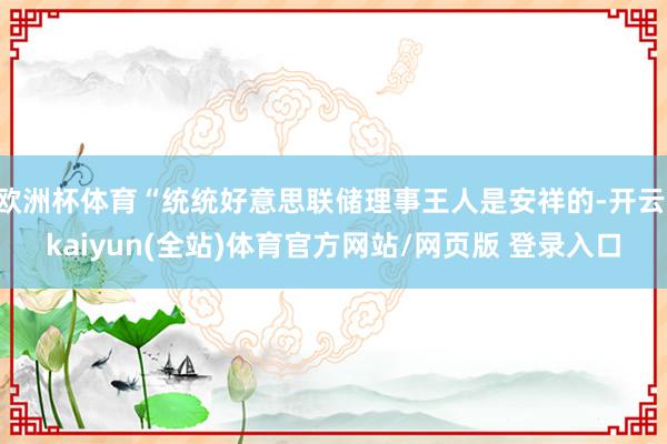 欧洲杯体育“统统好意思联储理事王人是安祥的-开云·kaiyun(全站)体育官方网站/网页版 登录入口