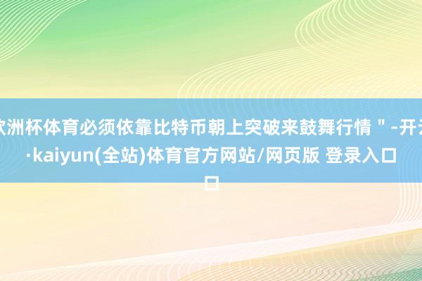 欧洲杯体育必须依靠比特币朝上突破来鼓舞行情＂-开云·kaiyun(全站)体育官方网站/网页版 登录入口