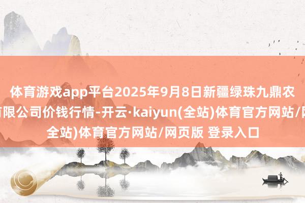 体育游戏app平台2025年9月8日新疆绿珠九鼎农居品经营贬责有限公司价钱行情-开云·kaiyun(全站)体育官方网站/网页版 登录入口