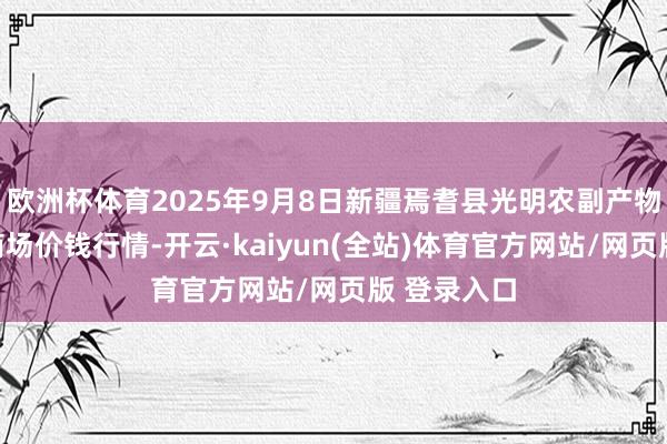 欧洲杯体育2025年9月8日新疆焉耆县光明农副产物抽象批发商场价钱行情-开云·kaiyun(全站)体育官方网站/网页版 登录入口