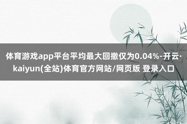 体育游戏app平台平均最大回撤仅为0.04%-开云·kaiyun(全站)体育官方网站/网页版 登录入口