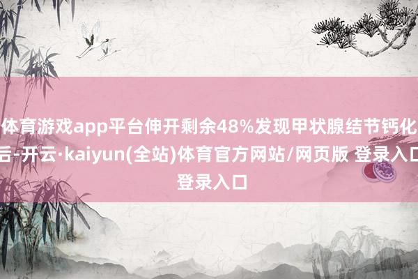 体育游戏app平台伸开剩余48%发现甲状腺结节钙化后-开云·kaiyun(全站)体育官方网站/网页版 登录入口