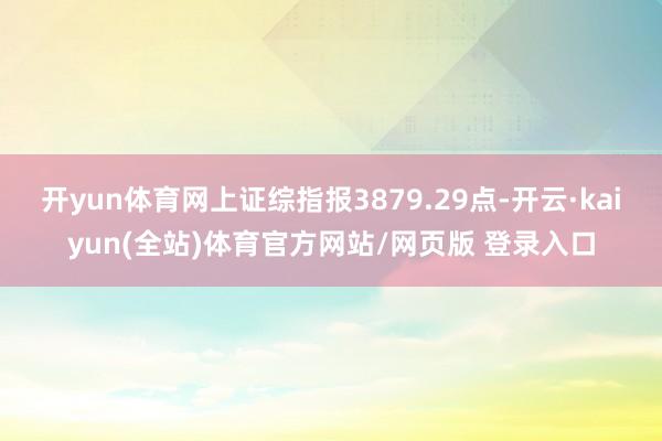 开yun体育网上证综指报3879.29点-开云·kaiyun(全站)体育官方网站/网页版 登录入口