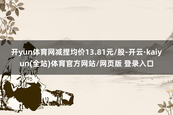 开yun体育网减捏均价13.81元/股-开云·kaiyun(全站)体育官方网站/网页版 登录入口