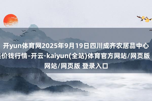 开yun体育网2025年9月19日四川成齐农居品中心批发市集价钱行情-开云·kaiyun(全站)体育官方网站/网页版 登录入口