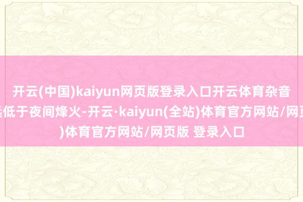 开云(中国)kaiyun网页版登录入口开云体育杂音与光混浊均远低于夜间烽火-开云·kaiyun(全站)体育官方网站/网页版 登录入口