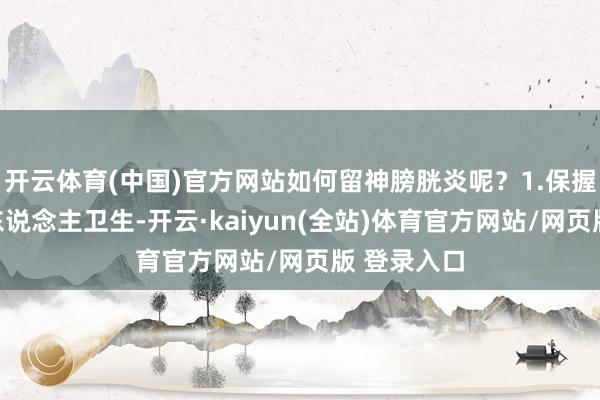 开云体育(中国)官方网站如何留神膀胱炎呢?1.保握风雅的个东说念主卫生-开云·kaiyun(全站)体育官方网站/网页版 登录入口