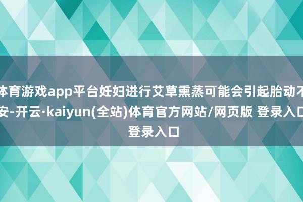 体育游戏app平台妊妇进行艾草熏蒸可能会引起胎动不安-开云·kaiyun(全站)体育官方网站/网页版 登录入口