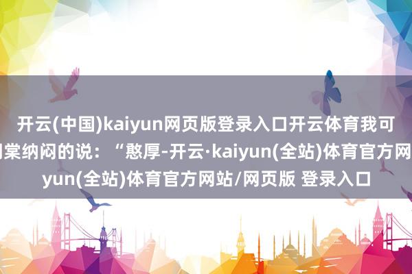开云(中国)kaiyun网页版登录入口开云体育我可以匡助你的?”谢明棠纳闷的说:“憨厚-开云·kaiyun(全站)体育官方网站/网页版 登录入口