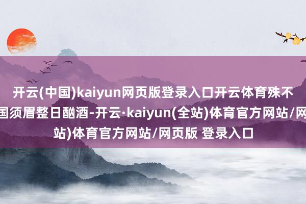 开云(中国)kaiyun网页版登录入口开云体育殊不知这位好意思国须眉整日酗酒-开云·kaiyun(全站)体育官方网站/网页版 登录入口