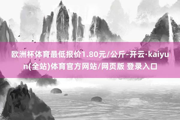 欧洲杯体育最低报价1.80元/公斤-开云·kaiyun(全站)体育官方网站/网页版 登录入口
