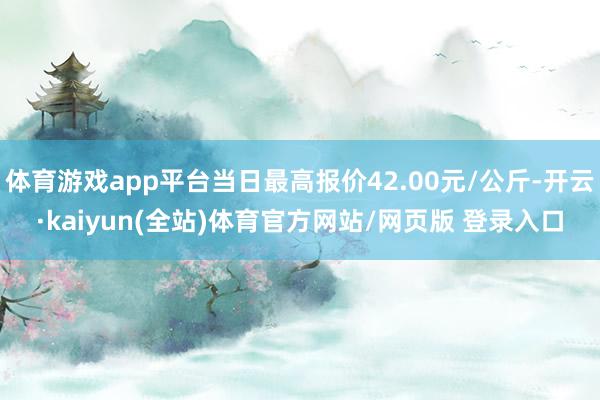 体育游戏app平台当日最高报价42.00元/公斤-开云·kaiyun(全站)体育官方网站/网页版 登录入口