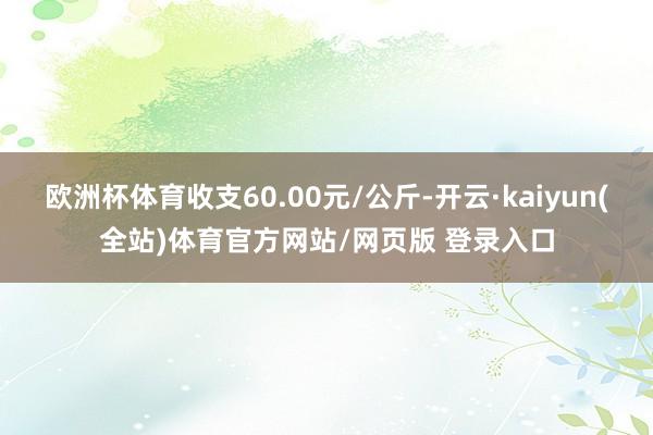 欧洲杯体育收支60.00元/公斤-开云·kaiyun(全站)体育官方网站/网页版 登录入口