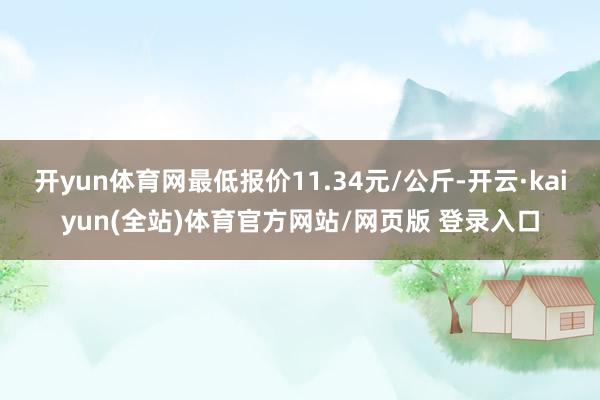开yun体育网最低报价11.34元/公斤-开云·kaiyun(全站)体育官方网站/网页版 登录入口