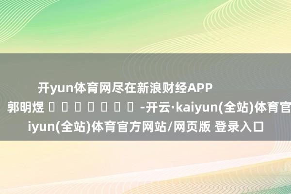 开yun体育网尽在新浪财经APP            						株连剪辑：郭明煜 							-开云·kaiyun(全站)体育官方网站/网页版 登录入口