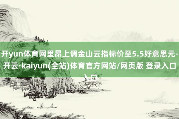 开yun体育网里昂上调金山云指标价至5.5好意思元-开云·kaiyun(全站)体育官方网站/网页版 登录入口